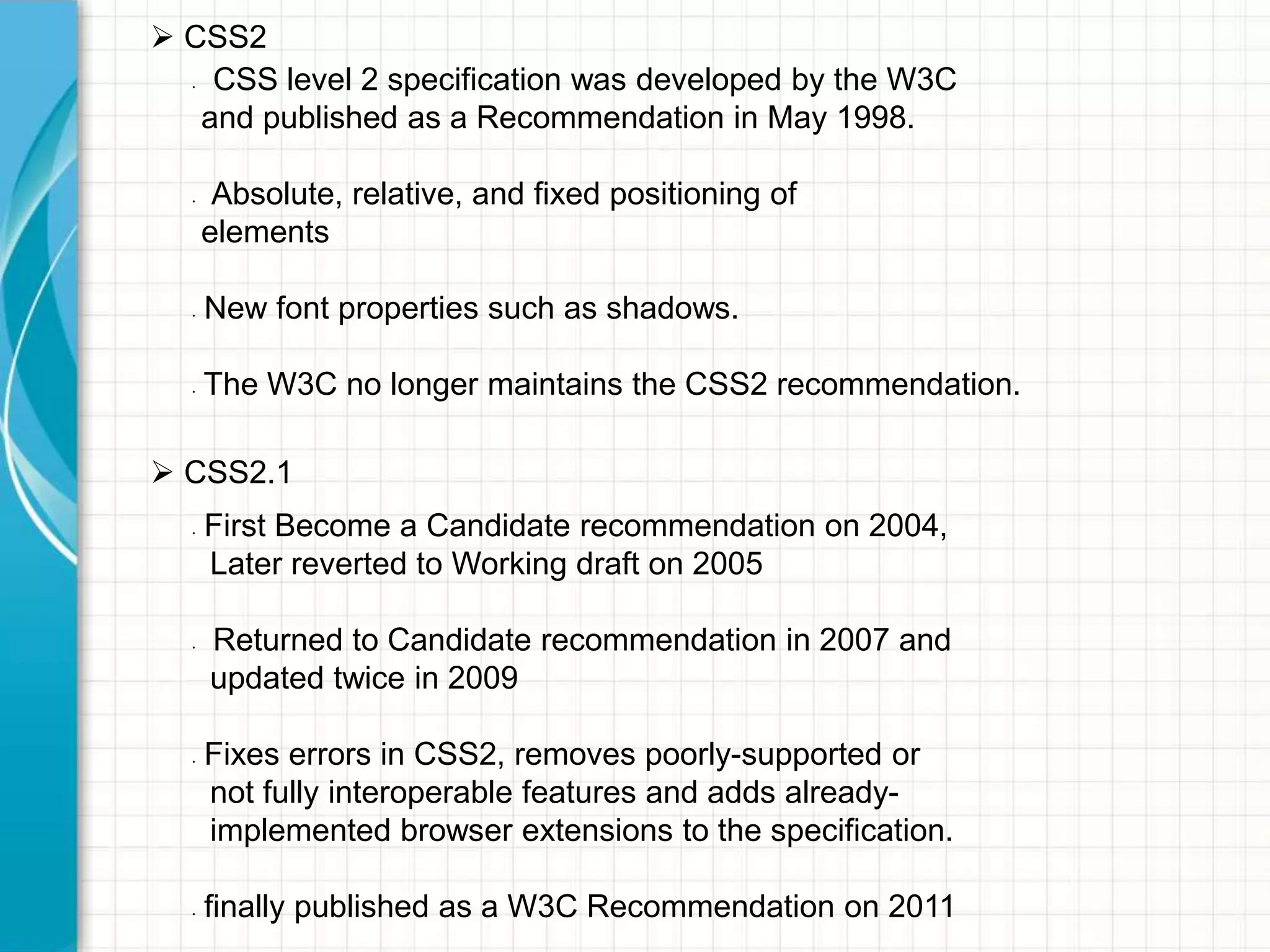  CSS2
CSS level 2 specification was developed by the W3C
and published as a Recommendation in May 1998.
•

•

•

•

Absolute, relative, and fixed positioning of
elements
New font properties such as shadows.
The W3C no longer maintains the CSS2 recommendation.

 CSS2.1
•

•

•

•

First Become a Candidate recommendation on 2004,
Later reverted to Working draft on 2005
Returned to Candidate recommendation in 2007 and
updated twice in 2009
Fixes errors in CSS2, removes poorly-supported or
not fully interoperable features and adds alreadyimplemented browser extensions to the specification.
finally published as a W3C Recommendation on 2011

 