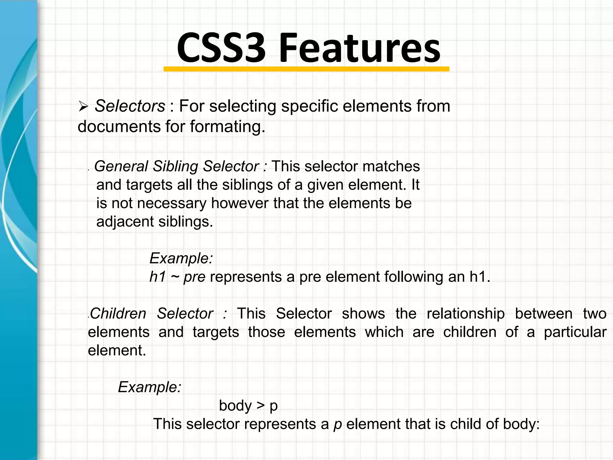 CSS3 Features
 Selectors : For selecting specific elements from

documents for formating.
•

General Sibling Selector : This selector matches
and targets all the siblings of a given element. It
is not necessary however that the elements be
adjacent siblings.
Example:
h1 ~ pre represents a pre element following an h1.

Children Selector : This Selector shows the relationship between two
elements and targets those elements which are children of a particular
element.
•

Example:

body > p
This selector represents a p element that is child of body:

 