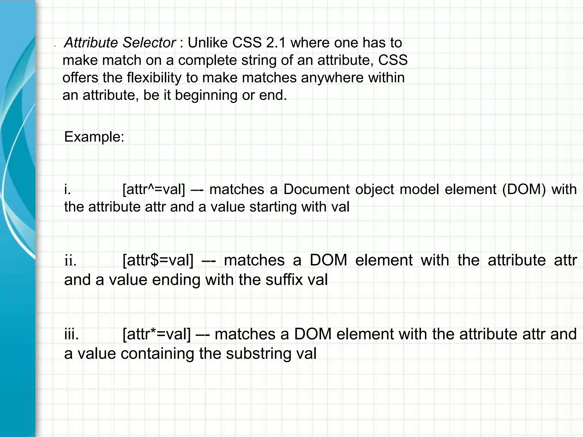 •

Attribute Selector : Unlike CSS 2.1 where one has to
make match on a complete string of an attribute, CSS
offers the flexibility to make matches anywhere within
an attribute, be it beginning or end.
Example:
i.
[attr^=val] –- matches a Document object model element (DOM) with
the attribute attr and a value starting with val

ii.
[attr$=val] –- matches a DOM element with the attribute attr
and a value ending with the suffix val
iii.
[attr*=val] –- matches a DOM element with the attribute attr and
a value containing the substring val

 