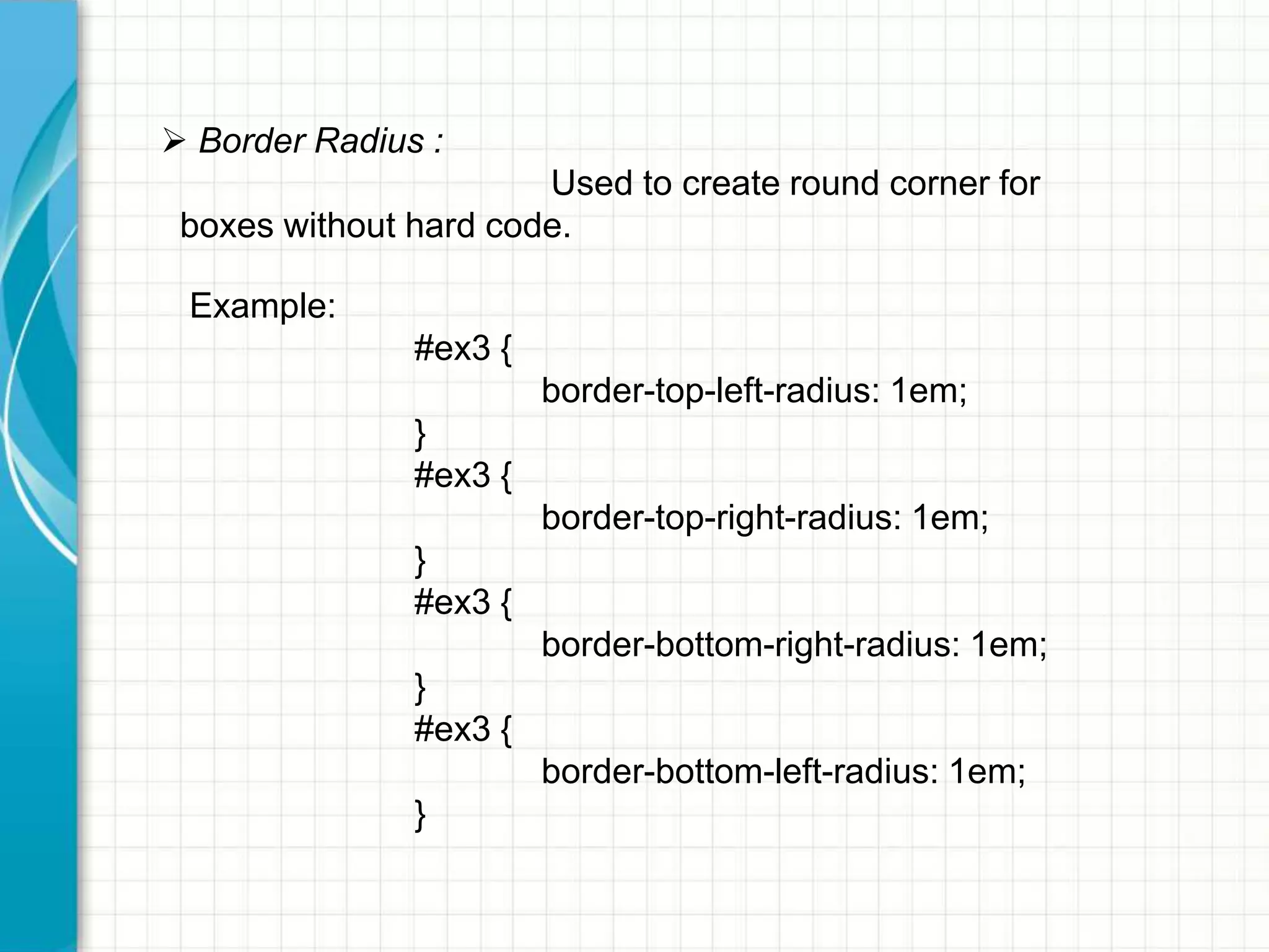  Border Radius :
Used to create round corner for
boxes without hard code.
Example:
#ex3 {
border-top-left-radius: 1em;

}
#ex3 {
border-top-right-radius: 1em;
}
#ex3 {

border-bottom-right-radius: 1em;
}
#ex3 {
border-bottom-left-radius: 1em;
}

 