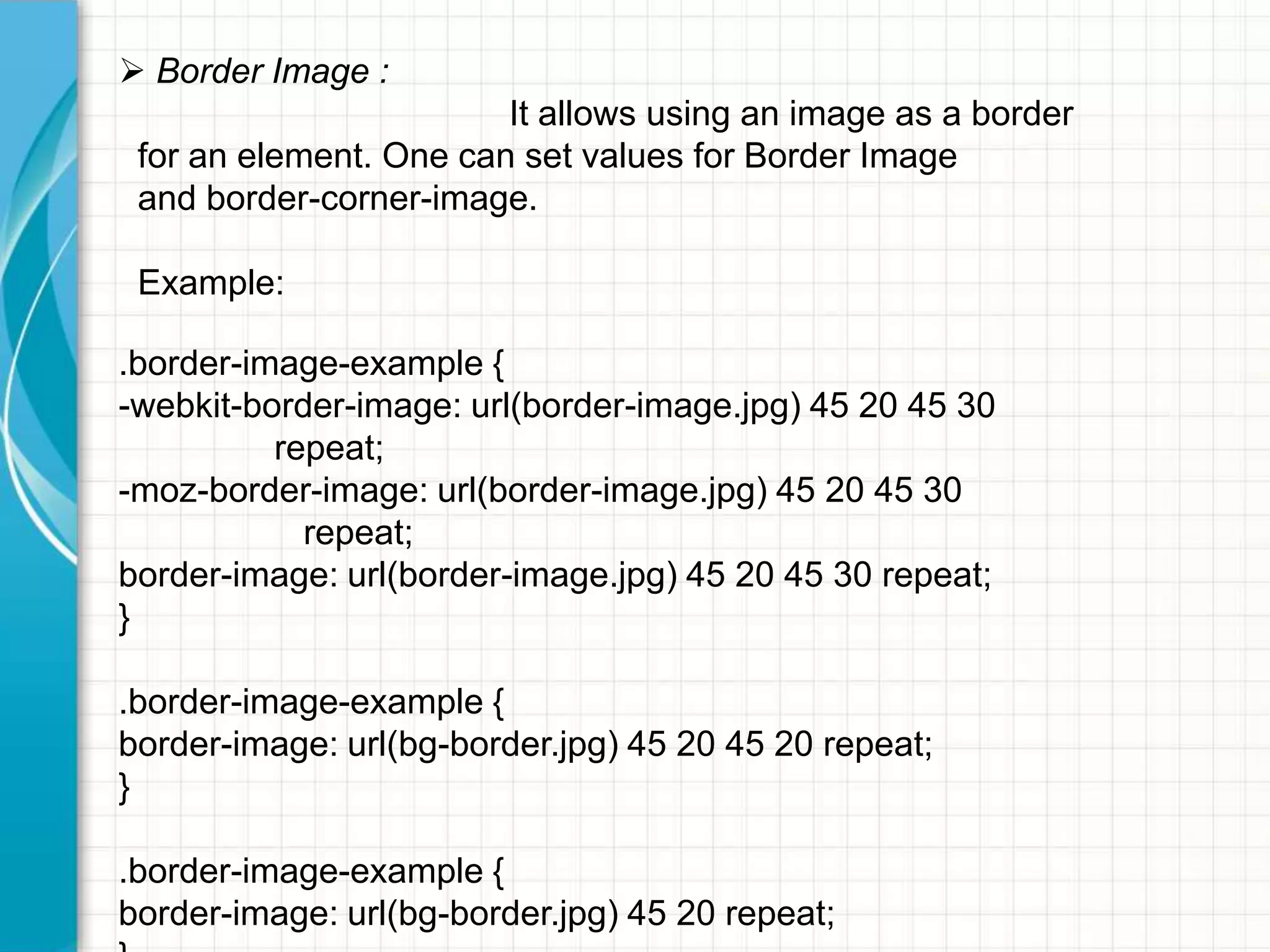  Border Image :

It allows using an image as a border
for an element. One can set values for Border Image
and border-corner-image.
Example:
.border-image-example {
-webkit-border-image: url(border-image.jpg) 45 20 45 30
repeat;
-moz-border-image: url(border-image.jpg) 45 20 45 30
repeat;
border-image: url(border-image.jpg) 45 20 45 30 repeat;
}
.border-image-example {
border-image: url(bg-border.jpg) 45 20 45 20 repeat;
}
.border-image-example {
border-image: url(bg-border.jpg) 45 20 repeat;

 