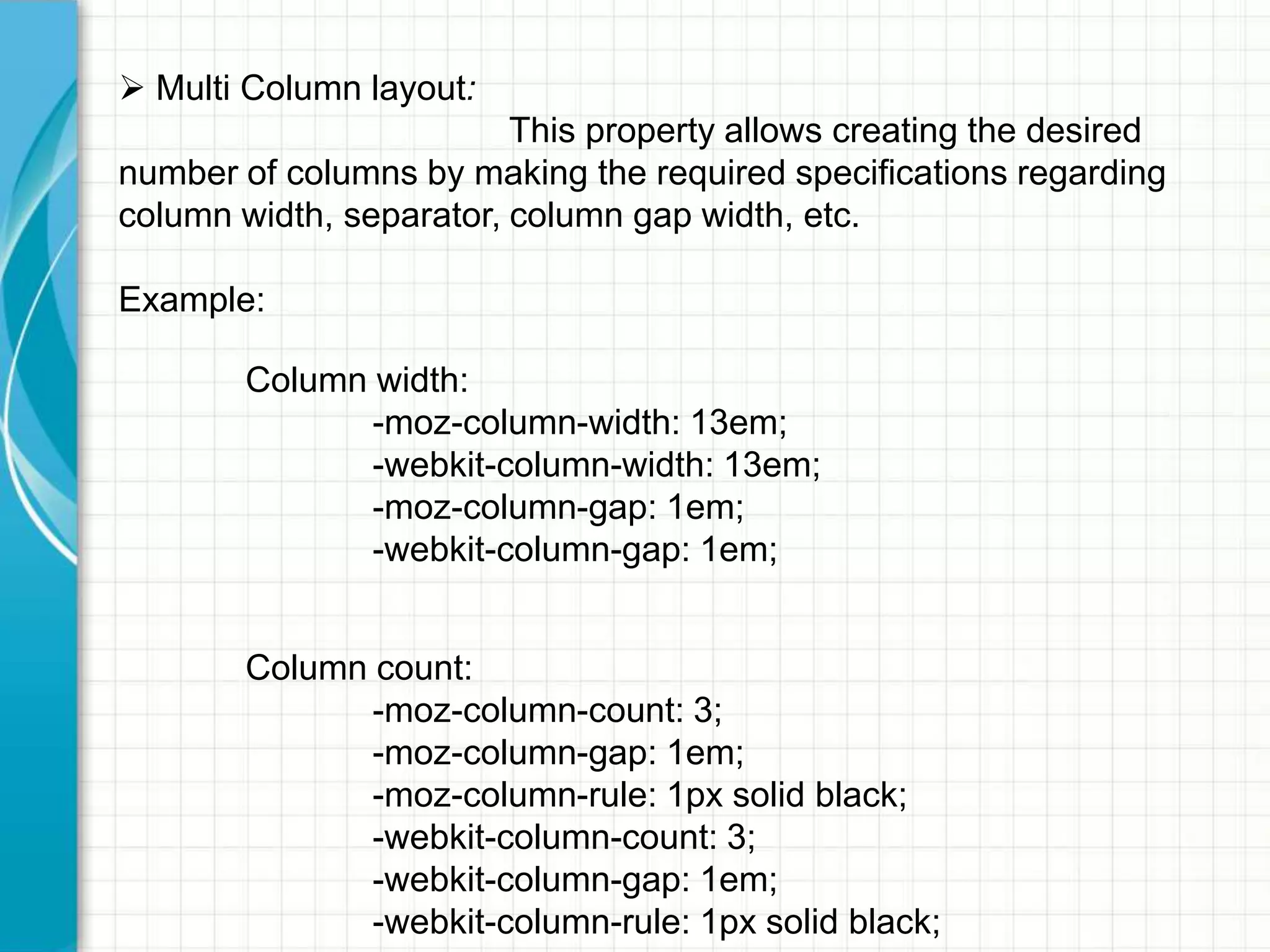  Multi Column layout:
This property allows creating the desired
number of columns by making the required specifications regarding
column width, separator, column gap width, etc.
Example:
Column width:
-moz-column-width: 13em;
-webkit-column-width: 13em;
-moz-column-gap: 1em;
-webkit-column-gap: 1em;

Column count:
-moz-column-count: 3;
-moz-column-gap: 1em;
-moz-column-rule: 1px solid black;
-webkit-column-count: 3;
-webkit-column-gap: 1em;
-webkit-column-rule: 1px solid black;

 