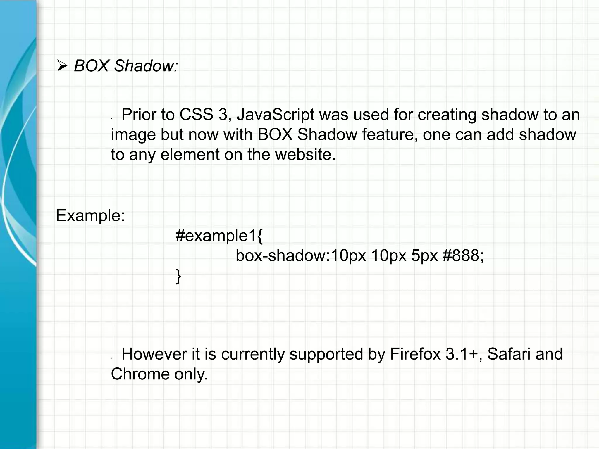  BOX Shadow:
Prior to CSS 3, JavaScript was used for creating shadow to an
image but now with BOX Shadow feature, one can add shadow
to any element on the website.
•

Example:

#example1{
box-shadow:10px 10px 5px #888;
}

However it is currently supported by Firefox 3.1+, Safari and
Chrome only.
•

 