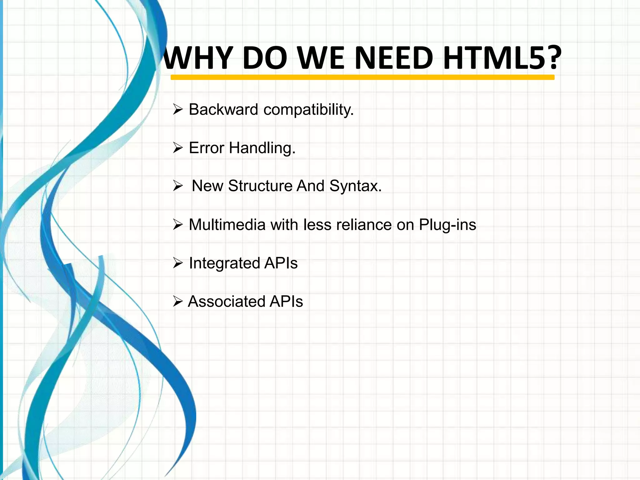 WHY DO WE NEED HTML5?
 Backward compatibility.
 Error Handling.
 New Structure And Syntax.
 Multimedia with less reliance on Plug-ins
 Integrated APIs
 Associated APIs

 