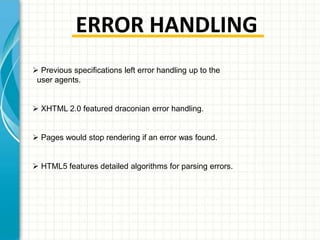 ERROR HANDLING
 Previous specifications left error handling up to the
user agents.
 XHTML 2.0 featured draconian error handling.

 Pages would stop rendering if an error was found.
 HTML5 features detailed algorithms for parsing errors.

 