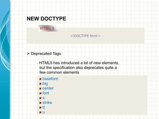 NEW DOCTYPE
HTML 5
<!DOCTYPE html >

 Deprecated Tags


HTML5 has introduced a lot of new elements,
but the specification also deprecates quite a
few common elements

basefont
big
center
font
s
strike
tt
u

 