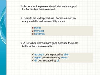  Aside from the presentational elements, support
for frames has been removed.
 Despite the widespread use, frames caused so
many usability and accessibility issues
frame
frameset
noframes

 A few other elements are gone because there are
better options are available.
 acronym gets replaced by abbr.
 applet gets replaced by object.
 dir gets replaced by ul.

 