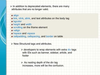  In addition to deprecated elements, there are many
attributes that are no longer valid.
align
link, vlink, alink, and text attributes on the body tag
bgcolor
height and width
scrolling on the iframe element
valign
hspace and vspace
cellpadding, cellspacing, and border on table
 New Structural tags and attributes.

 developers to wrap elements with extra div tags
with IDs such as banner, sidebar, article, and
footer
 As nesting depth of the div tag
increases, more will be the confusion.

 