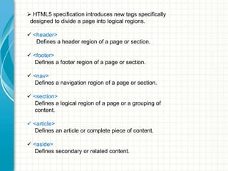  HTML5 specification introduces new tags specifically
designed to divide a page into logical regions.
 <header>
Defines a header region of a page or section.
 <footer>
Defines a footer region of a page or section.
 <nav>
Defines a navigation region of a page or section.
 <section>
Defines a logical region of a page or a grouping of
content.
 <article>
Defines an article or complete piece of content.
 <aside>
Defines secondary or related content.

 