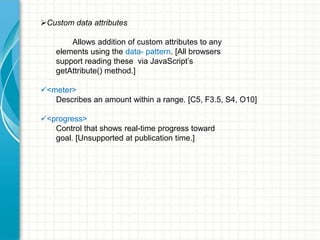 Custom data attributes
Allows addition of custom attributes to any
elements using the data- pattern. [All browsers
support reading these via JavaScript’s
getAttribute() method.]
<meter>
Describes an amount within a range. [C5, F3.5, S4, O10]
<progress>
Control that shows real-time progress toward
goal. [Unsupported at publication time.]

 
