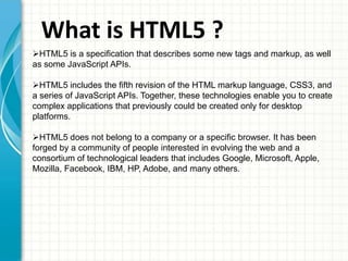 What is HTML5 ?
HTML5 is a specification that describes some new tags and markup, as well
as some JavaScript APIs.

HTML5 includes the fifth revision of the HTML markup language, CSS3, and
a series of JavaScript APIs. Together, these technologies enable you to create
complex applications that previously could be created only for desktop
platforms.
HTML5 does not belong to a company or a specific browser. It has been
forged by a community of people interested in evolving the web and a
consortium of technological leaders that includes Google, Microsoft, Apple,
Mozilla, Facebook, IBM, HP, Adobe, and many others.

 