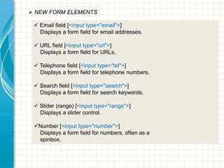  NEW FORM ELEMENTS
 Email field [<input type="email">]
Displays a form field for email addresses.
 URL field [<input type="url">]
Displays a form field for URLs.
 Telephone field [<input type="tel">]
Displays a form field for telephone numbers.

 Search field [<input type="search">]
Displays a form field for search keywords.
 Slider (range) [<input type="range">]
Displays a slider control.

Number [<input type="number">]
Displays a form field for numbers, often as a
spinbox.

 