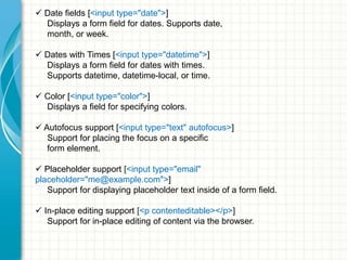  Date fields [<input type="date">]
Displays a form field for dates. Supports date,
month, or week.
 Dates with Times [<input type="datetime">]
Displays a form field for dates with times.
Supports datetime, datetime-local, or time.
 Color [<input type="color">]
Displays a field for specifying colors.
 Autofocus support [<input type="text" autofocus>]
Support for placing the focus on a specific
form element.
 Placeholder support [<input type="email"
placeholder="me@example.com">]
Support for displaying placeholder text inside of a form field.
 In-place editing support [<p contenteditable></p>]
Support for in-place editing of content via the browser.

 