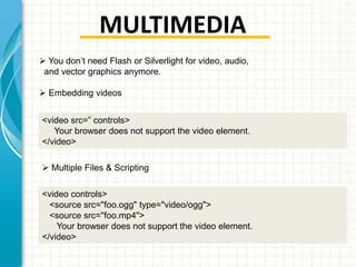 MULTIMEDIA
 You don’t need Flash or Silverlight for video, audio,
and vector graphics anymore.
 Embedding videos
<video src=” controls>
Your browser does not support the video element.
</video>
 Multiple Files & Scripting
<video controls>
<source src="foo.ogg" type="video/ogg">
<source src="foo.mp4">
Your browser does not support the video element.
</video>

 