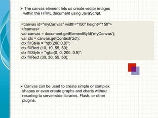  The canvas element lets us create vector images
within the HTML document using JavaScript.
<canvas id="myCanvas" width="150" height="150">
</canvas>
var canvas = document.getElementById('myCanvas');
var ctx = canvas.getContext('2d');
ctx.fillStyle = "rgb(200,0,0)";
ctx.fillRect (10, 10, 55, 50);
ctx.fillStyle = "rgba(0, 0, 200, 0.5)";
ctx.fillRect (30, 30, 55, 50);

 Canvas can be used to create simple or complex
shapes or even create graphs and charts without
resorting to server-side libraries, Flash, or other
plugins.

 