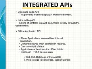 INTEGRATED APIs
 Video and audio API
This provides multimedia plug-in within the browser.
 Inline editing API
Editing of contents in a web documents directly through the
web browser.
 Offline Application API
• Allows Applications to run without internet
connection.
• Content renewed when connection restored.
• Can store 5MB of data.
• Application cache stores the offline details.
• Options in HTML5 to store data.
i. Web SQL Database or IndexedDB.
ii. Web storage (localStorage, sessionStorage)

 