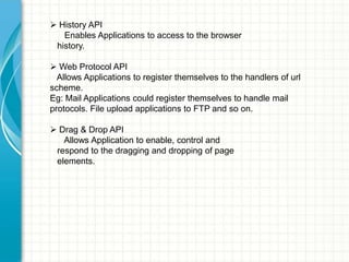  History API
Enables Applications to access to the browser
history.
 Web Protocol API
Allows Applications to register themselves to the handlers of url
scheme.
Eg: Mail Applications could register themselves to handle mail
protocols. File upload applications to FTP and so on.
 Drag & Drop API
Allows Application to enable, control and
respond to the dragging and dropping of page
elements.

 