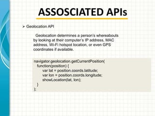 ASSOSCIATED APIs
 Geolocation API
Geolocation determines a person’s whereabouts
by looking at their computer’s IP address, MAC
address, Wi-Fi hotspot location, or even GPS
coordinates if available.
navigator.geolocation.getCurrentPosition(
function(position) {
var lat = position.coords.latitude;
var lon = position.coords.longitude;
showLocation(lat, lon);
}
);

 