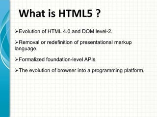 What is HTML5 ?
Evolution of HTML 4.0 and DOM level-2.
Removal or redefinition of presentational markup
language.
Formalized foundation-level APIs
The evolution of browser into a programming platform.

 