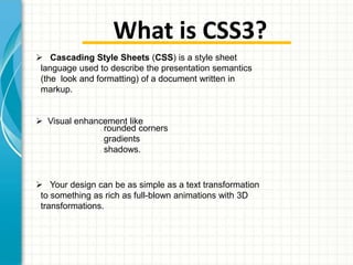 What is CSS3?
 Cascading Style Sheets (CSS) is a style sheet
language used to describe the presentation semantics
(the look and formatting) of a document written in
markup.
 Visual enhancement like
rounded corners
gradients
shadows.
•

•

•

 Your design can be as simple as a text transformation
to something as rich as full-blown animations with 3D
transformations.

 