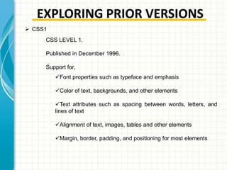 EXPLORING PRIOR VERSIONS
 CSS1
•

•

•

CSS LEVEL 1.
Published in December 1996.
Support for,
Font properties such as typeface and emphasis

Color of text, backgrounds, and other elements
Text attributes such as spacing between words, letters, and
lines of text
Alignment of text, images, tables and other elements
Margin, border, padding, and positioning for most elements

 