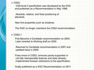  CSS2
CSS level 2 specification was developed by the W3C
and published as a Recommendation in May 1998.
•

•

•

•

Absolute, relative, and fixed positioning of
elements
New font properties such as shadows.
The W3C no longer maintains the CSS2 recommendation.

 CSS2.1
•

•

•

•

First Become a Candidate recommendation on 2004,
Later reverted to Working draft on 2005
Returned to Candidate recommendation in 2007 and
updated twice in 2009
Fixes errors in CSS2, removes poorly-supported or
not fully interoperable features and adds alreadyimplemented browser extensions to the specification.
finally published as a W3C Recommendation on 2011

 