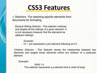 CSS3 Features
 Selectors : For selecting specific elements from

documents for formating.
•

General Sibling Selector : This selector matches
and targets all the siblings of a given element. It
is not necessary however that the elements be
adjacent siblings.
Example:
h1 ~ pre represents a pre element following an h1.

Children Selector : This Selector shows the relationship between two
elements and targets those elements which are children of a particular
element.
•

Example:

body > p
This selector represents a p element that is child of body:

 