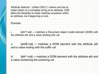 •

Attribute Selector : Unlike CSS 2.1 where one has to
make match on a complete string of an attribute, CSS
offers the flexibility to make matches anywhere within
an attribute, be it beginning or end.
Example:
i.
[attr^=val] –- matches a Document object model element (DOM) with
the attribute attr and a value starting with val

ii.
[attr$=val] –- matches a DOM element with the attribute attr
and a value ending with the suffix val
iii.
[attr*=val] –- matches a DOM element with the attribute attr and
a value containing the substring val

 