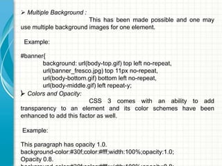  Multiple Background :

This has been made possible and one may
use multiple background images for one element.
Example:

#banner{
background: url(body-top.gif) top left no-repeat,
url(banner_fresco.jpg) top 11px no-repeat,
url(body-bottom.gif) bottom left no-repeat,
url(body-middle.gif) left repeat-y;
} Colors and Opacity:

CSS 3 comes with an ability to add
transparency to an element and its color schemes have been
enhanced to add this factor as well.
Example:

This paragraph has opacity 1.0.
background-color:#30f;color:#fff;width:100%;opacity:1.0;
Opacity 0.8.

 