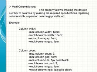  Multi Column layout:
This property allows creating the desired
number of columns by making the required specifications regarding
column width, separator, column gap width, etc.
Example:
Column width:
-moz-column-width: 13em;
-webkit-column-width: 13em;
-moz-column-gap: 1em;
-webkit-column-gap: 1em;

Column count:
-moz-column-count: 3;
-moz-column-gap: 1em;
-moz-column-rule: 1px solid black;
-webkit-column-count: 3;
-webkit-column-gap: 1em;
-webkit-column-rule: 1px solid black;

 