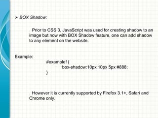  BOX Shadow:
Prior to CSS 3, JavaScript was used for creating shadow to an
image but now with BOX Shadow feature, one can add shadow
to any element on the website.
•

Example:

#example1{
box-shadow:10px 10px 5px #888;
}

However it is currently supported by Firefox 3.1+, Safari and
Chrome only.
•

 
