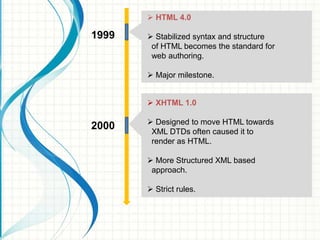  HTML 4.0

1999

 Stabilized syntax and structure
of HTML becomes the standard for
web authoring.
 Major milestone.

 XHTML 1.0

2000

 Designed to move HTML towards
XML DTDs often caused it to
render as HTML.
 More Structured XML based
approach.
 Strict rules.

 