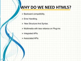 WHY DO WE NEED HTML5?
 Backward compatibility.
 Error Handling.
 New Structure And Syntax.
 Multimedia with less reliance on Plug-ins
 Integrated APIs
 Associated APIs

 