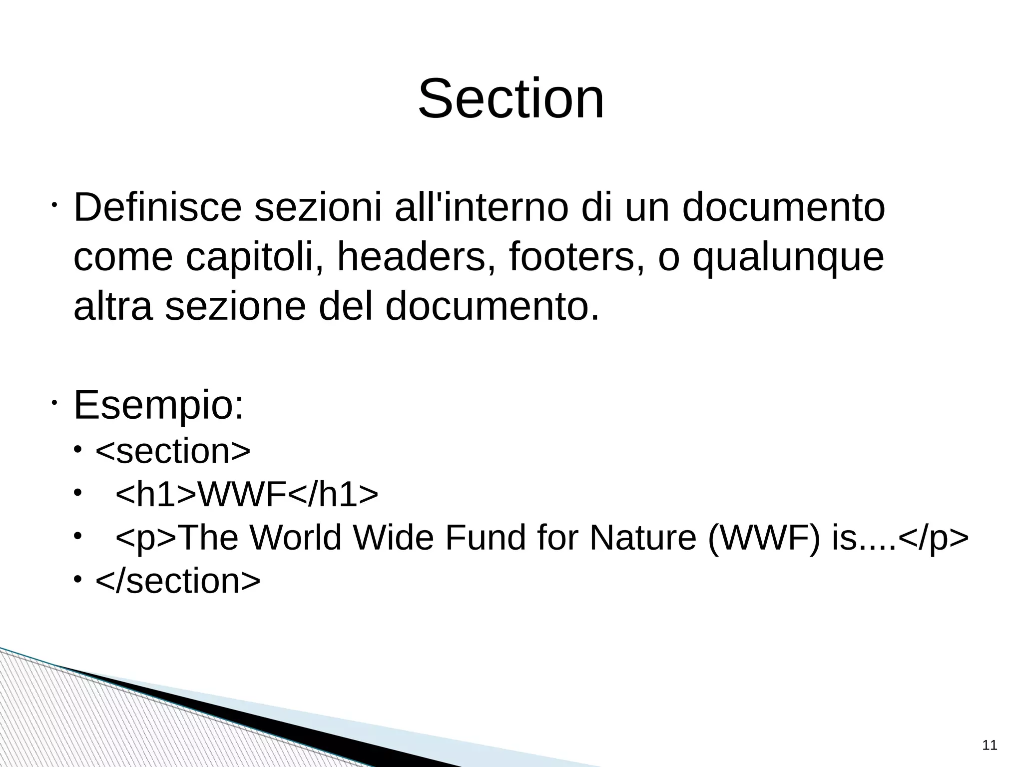 Section
•
Definisce sezioni all'interno di un documento
come capitoli, headers, footers, o qualunque
altra sezione del documento.
•
Esempio:
• <section>
• <h1>WWF</h1>
• <p>The World Wide Fund for Nature (WWF) is....</p>
• </section>
11
 