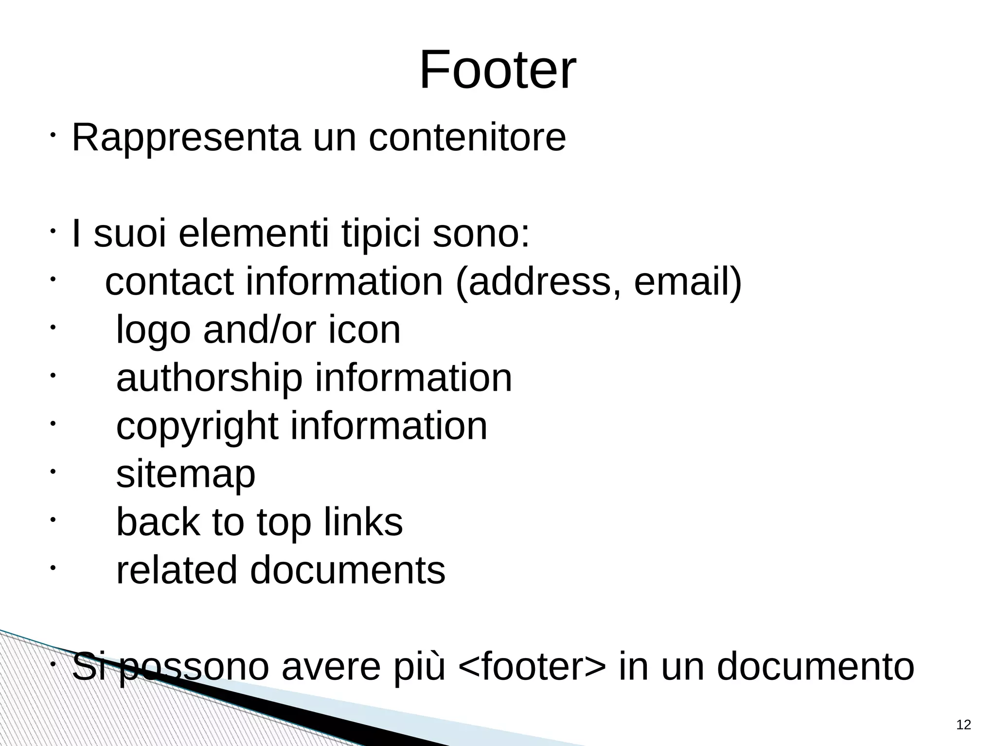 Footer
•
Rappresenta un contenitore
•
I suoi elementi tipici sono:
•
contact information (address, email)
•
logo and/or icon
•
authorship information
•
copyright information
•
sitemap
•
back to top links
•
related documents
•
Si possono avere più <footer> in un documento
12
 