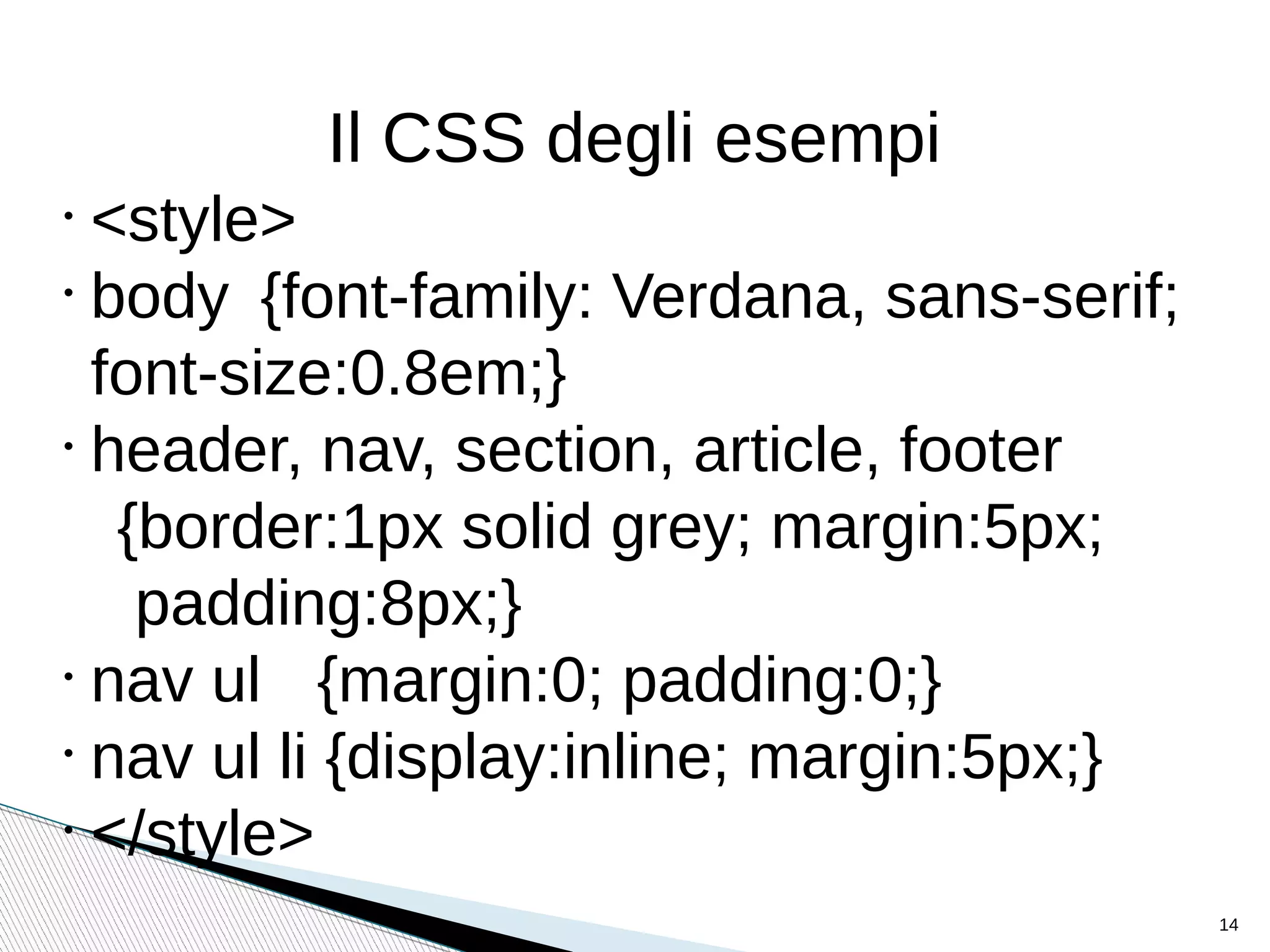 •
<style>
•
body {font-family: Verdana, sans-serif;
font-size:0.8em;}
•
header, nav, section, article, footer
{border:1px solid grey; margin:5px;
padding:8px;}
•
nav ul {margin:0; padding:0;}
•
nav ul li {display:inline; margin:5px;}
•
</style>
Il CSS degli esempi
14
 