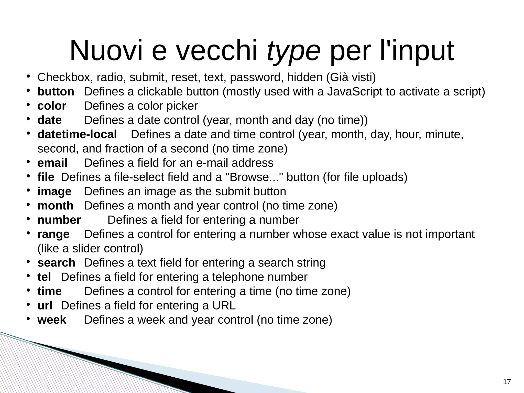 Nuovi e vecchi type per l'input

Checkbox, radio, submit, reset, text, password, hidden (Già visti)

button Defines a clickable button (mostly used with a JavaScript to activate a script)

color Defines a color picker

date Defines a date control (year, month and day (no time))

datetime-local Defines a date and time control (year, month, day, hour, minute,
second, and fraction of a second (no time zone)

email Defines a field for an e-mail address

file Defines a file-select field and a "Browse..." button (for file uploads)

image Defines an image as the submit button

month Defines a month and year control (no time zone)

number Defines a field for entering a number

range Defines a control for entering a number whose exact value is not important
(like a slider control)

search Defines a text field for entering a search string

tel Defines a field for entering a telephone number (SAFARI)

time Defines a control for entering a time (no time zone)

url Defines a field for entering a URL

week Defines a week and year control (no time zone)
17
 