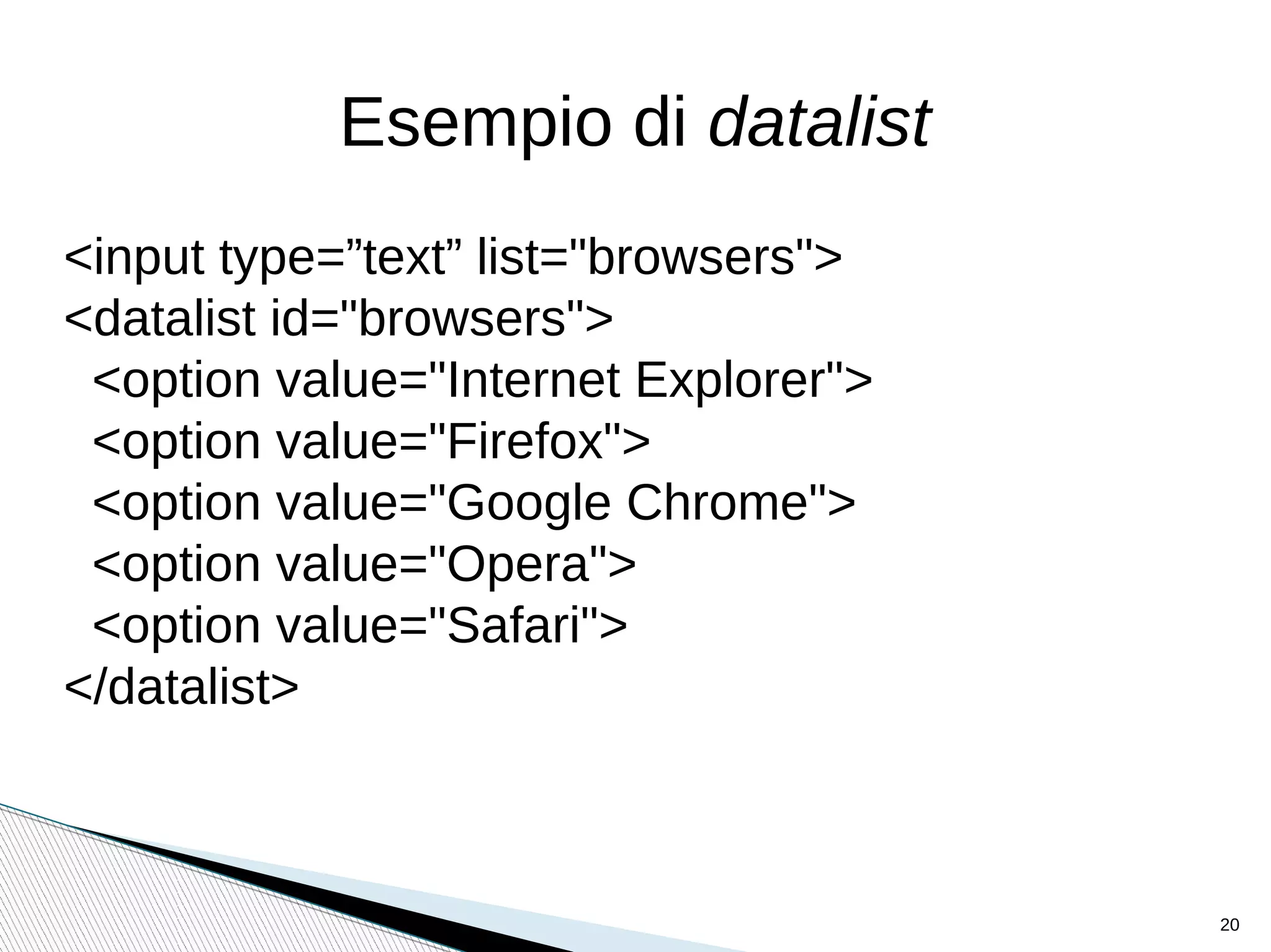 Esempio di datalist
<input type=”text” list="browsers">
<datalist id="browsers">
<option value="Internet Explorer">
<option value="Firefox">
<option value="Google Chrome">
<option value="Opera">
<option value="Safari">
</datalist>
20
 