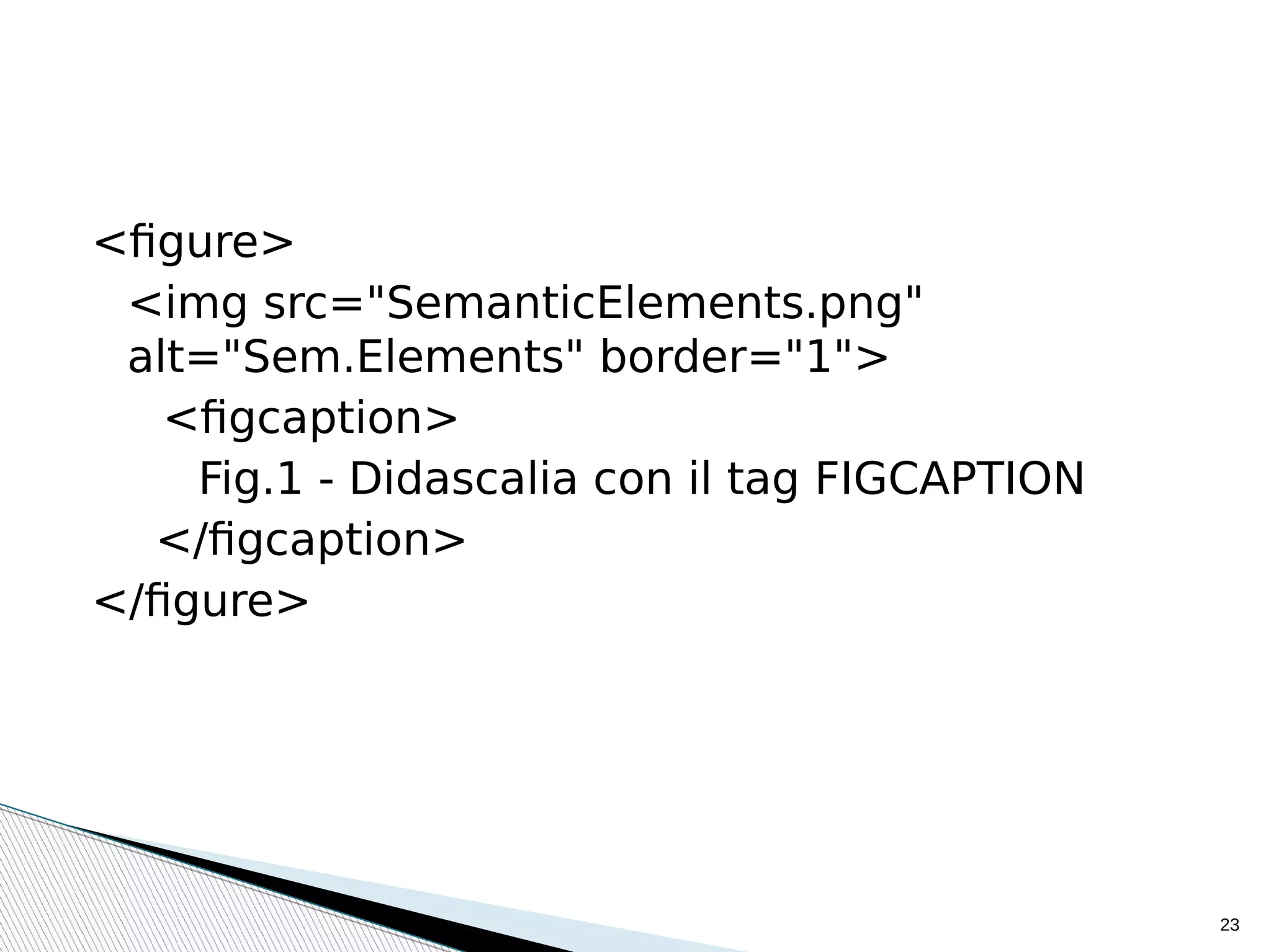 23
<figure>
<img src="SemanticElements.png"
alt="Sem.Elements" border="1">
<figcaption>
Fig.1 - Didascalia con il tag FIGCAPTION
</figcaption>
</figure>
 