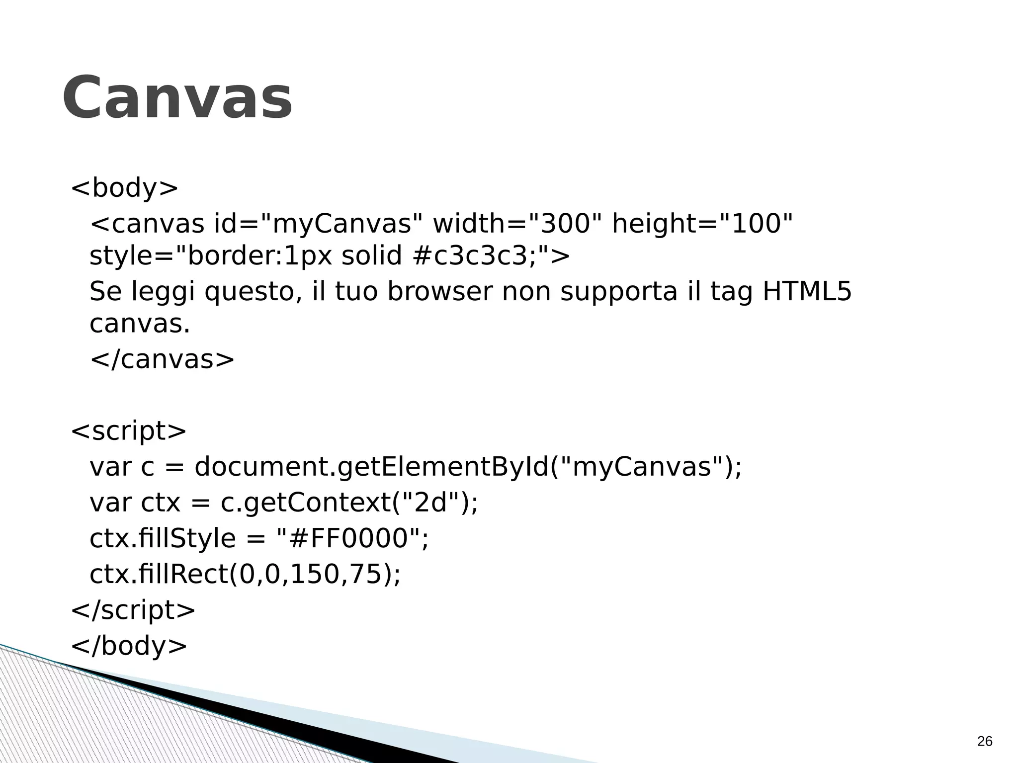 <body>
<canvas id="myCanvas" width="300" height="100"
style="border:1px solid #c3c3c3;">
Se leggi questo, il tuo browser non supporta il tag HTML5
canvas.
</canvas>
<script>
var c = document.getElementById("myCanvas");
var ctx = c.getContext("2d");
ctx.fillStyle = "#FF0000";
ctx.fillRect(0,0,150,75);
</script>
</body>
26
Canvas
 