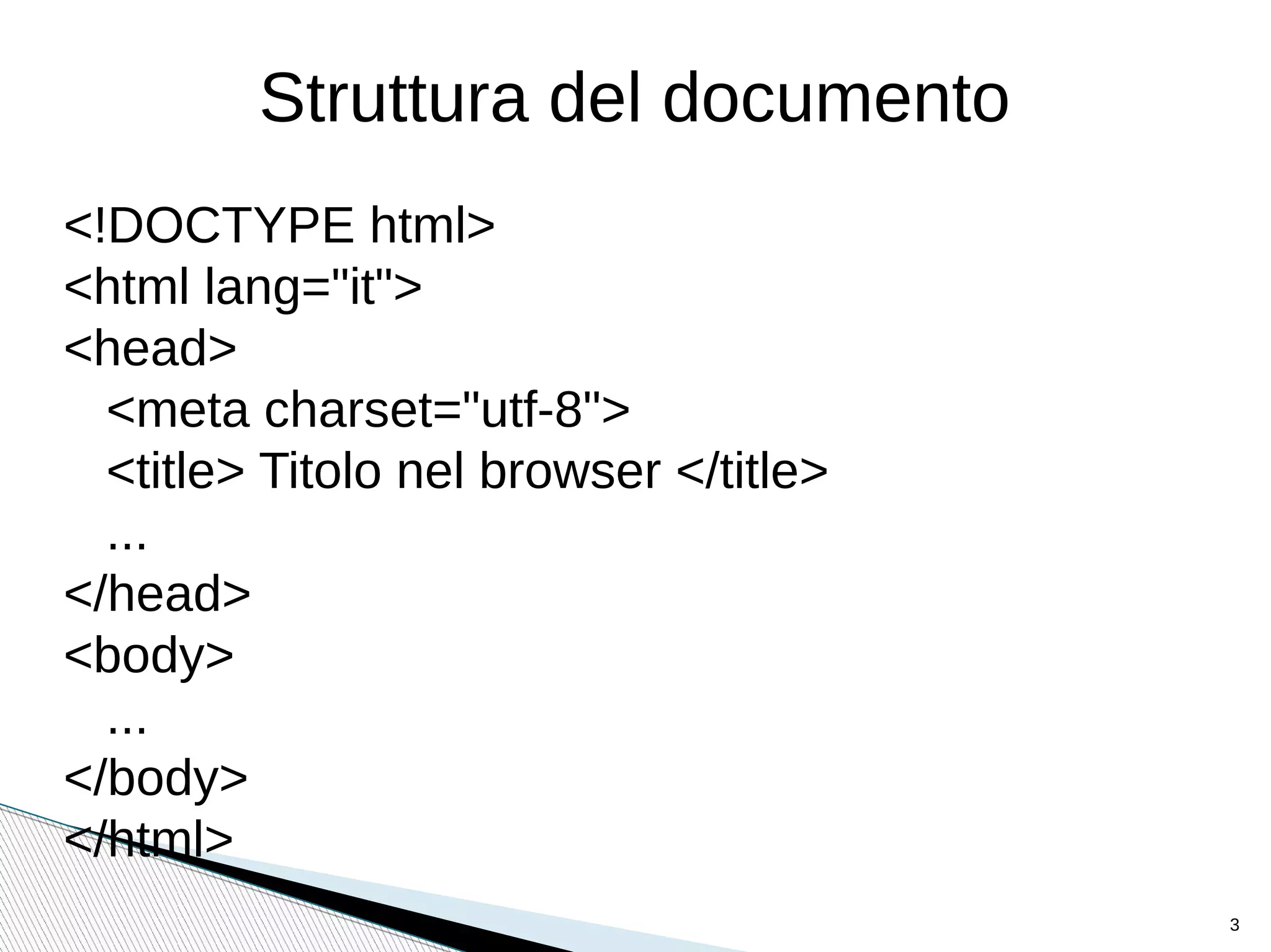 Struttura del documento
<!DOCTYPE html>
<html lang="it">
<head>
<meta charset="utf-8">
<title> Titolo nel browser </title>
...
</head>
<body>
...
</body>
</html>
3
 