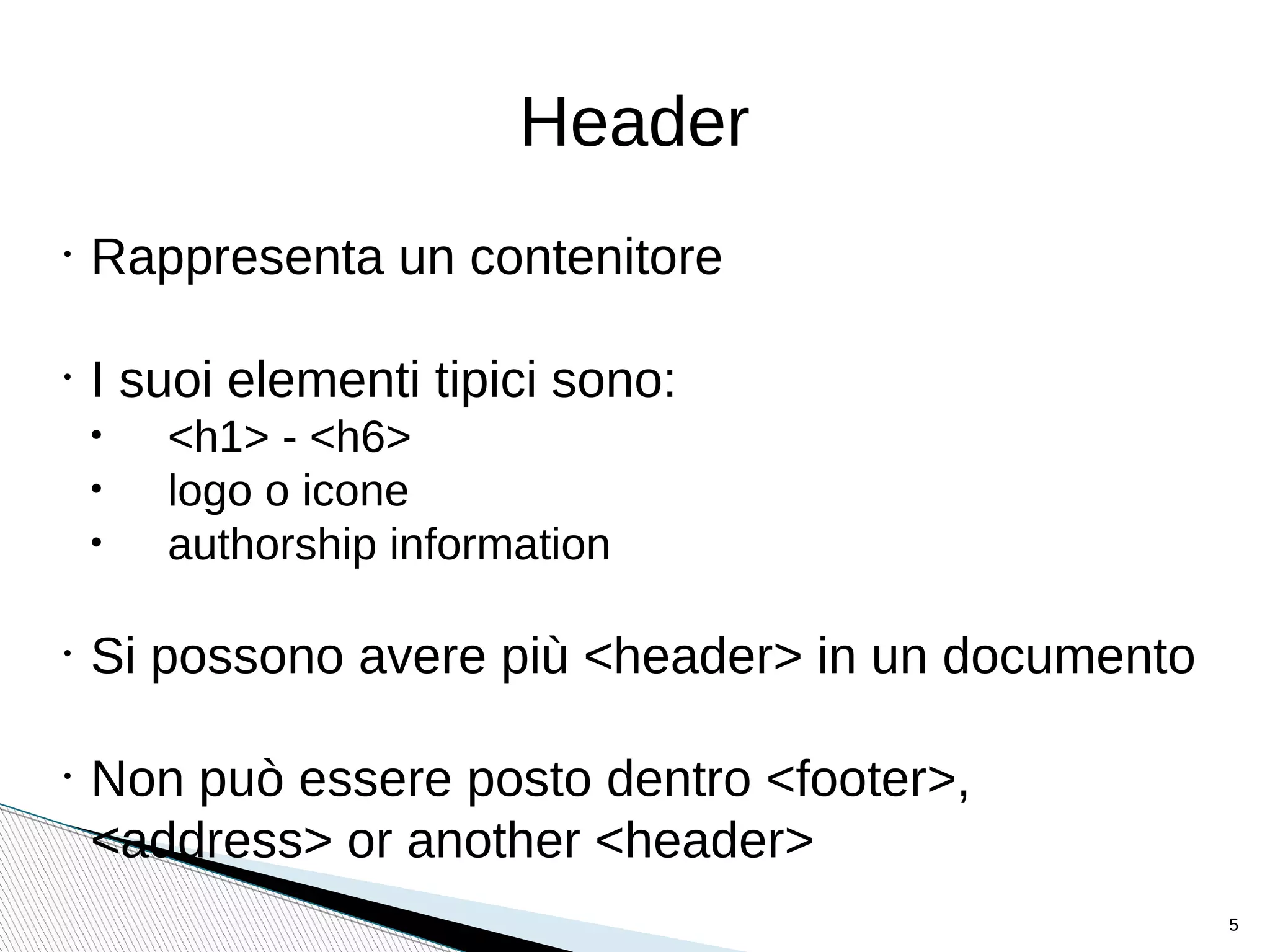 Header
•
Rappresenta un contenitore
•
I suoi elementi tipici sono:
• <h1> - <h6>
• logo o icone
• authorship information
•
Si possono avere più <header> in un documento
•
Non può essere posto dentro <footer>,
<address> or another <header>
5
 