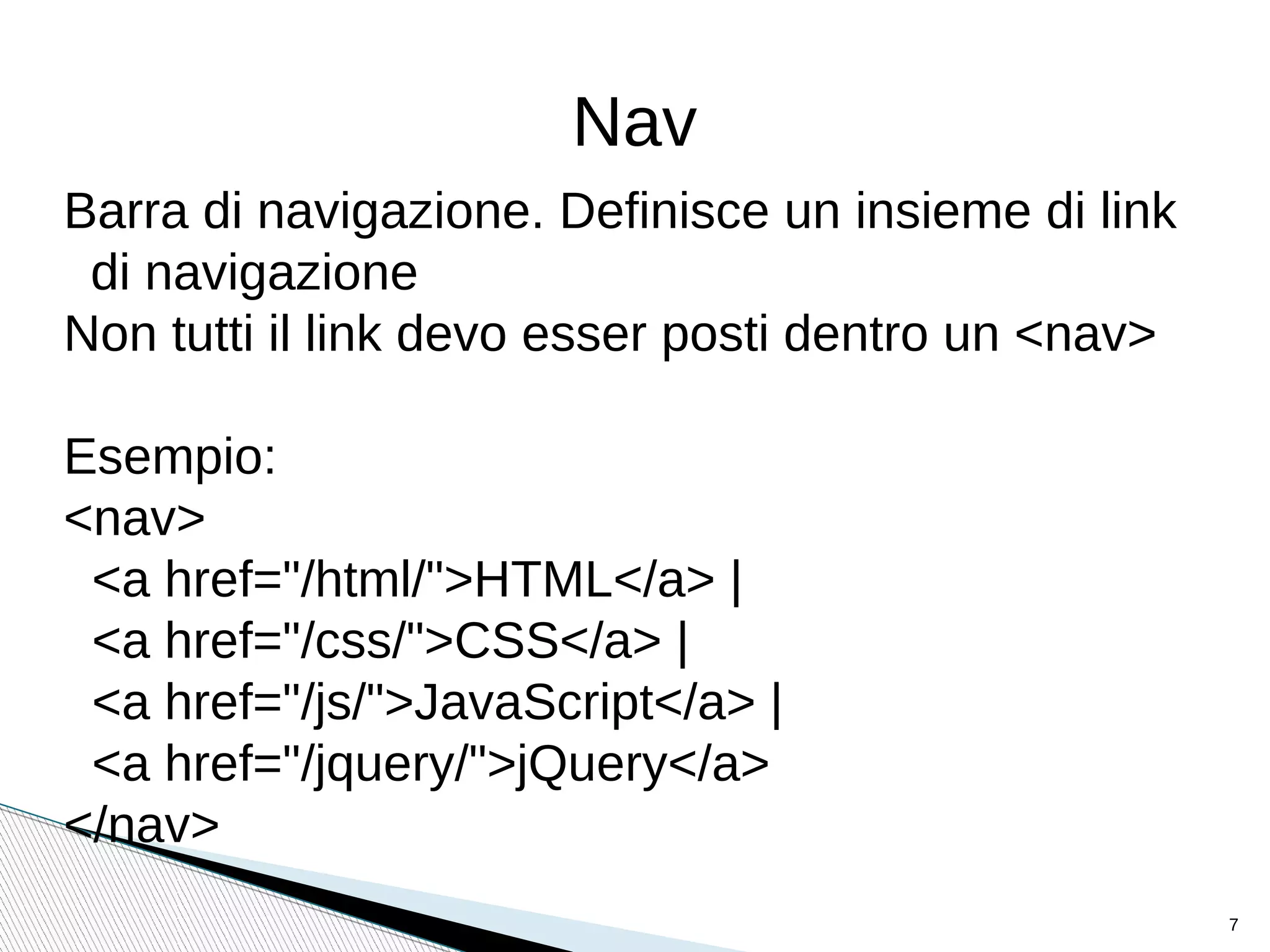 Nav
Barra di navigazione. Definisce un insieme di link
di navigazione
Non tutti il link devo esser posti dentro un <nav>
Esempio:
<nav>
<a href="/html/">HTML</a> |
<a href="/css/">CSS</a> |
<a href="/js/">JavaScript</a> |
<a href="/jquery/">jQuery</a>
</nav>
7
 