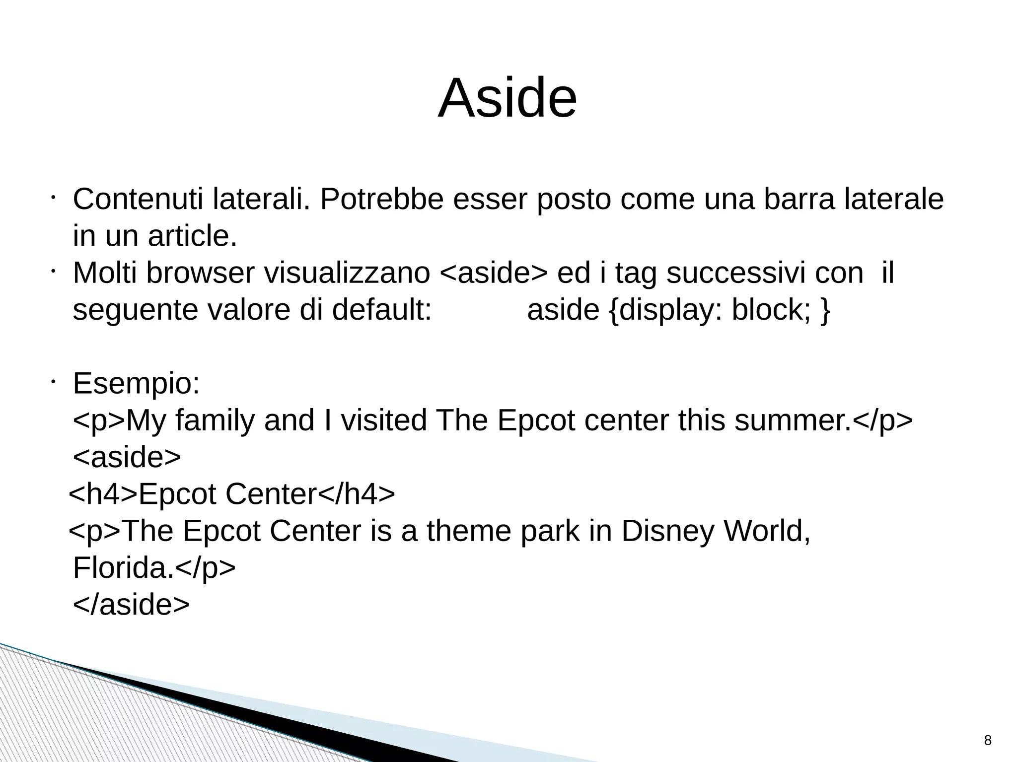 Aside
•
Contenuti laterali. Potrebbe esser posto come una barra laterale
in un article.
•
Molti browser visualizzano <aside> ed i tag successivi con il
seguente valore di default: aside {display: block; }
•
Esempio:
<p>My family and I visited The Epcot center this summer.</p>
<aside>
<h4>Epcot Center</h4>
<p>The Epcot Center is a theme park in Disney World,
Florida.</p>
</aside>
8
 