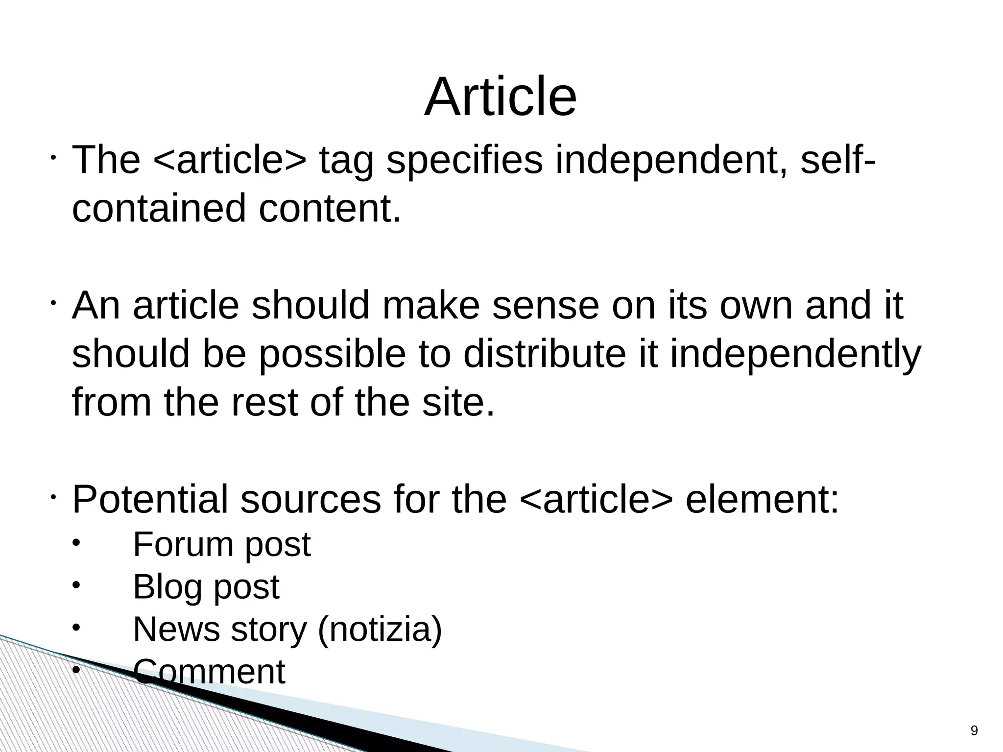 Article
•
The <article> tag specifies independent, self-
contained content.
•
An article should make sense on its own and it
should be possible to distribute it independently
from the rest of the site.
•
Potential sources for the <article> element:
• Forum post
• Blog post
• News story (notizia)
• Comment
9
 