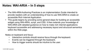© 2016 IBM Corporation
Notes: WAI-ARIA – In 5 steps
• The WAI-ARIA Authoring Practices is an implementation Guide intended to
provide readers with an understanding of how to use WAI-ARIA to create an
accessible Rich Internet Application.
• This guide begins by providing some general steps for building an accessible
widget using WAI-ARIA, script, and CSS. It then extends your knowledge of
WAI-ARIA with detailed guidance on how to make rich internet applications
keyboard accessible and addressing necessary layout and structural semantics
within the Web page.
Notes on keyboard and focus:
• Interactive controls should receive focus through the keyboard.
• Events can be triggered through the keyboard.
• How to trigger events should be intuitive to the user.
17
 
