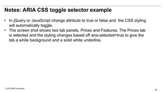 © 2016 IBM Corporation
Notes: ARIA CSS toggle selector example
• In jQuery or JavaScript change attribute to true or false and the CSS styling
will automatically toggle.
• The screen shot shows two tab panels, Prices and Features. The Prices tab
is selected and the styling changes based off aria-selected=true to give the
tab a white background and a solid white underline.
25
 