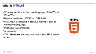 © 2016 IBM Corporation
What is HTML5?
 5th major revision of the core language of the World
Wide Web.
 Recommendation of W3C – 10/28/2014.
 WAI-ARIA is included in HTML5 making it part of
normative language.
 Implicit ARIA semantics.
For example:
HTML <button> element, has an implied ARIA role of
button.
27
 