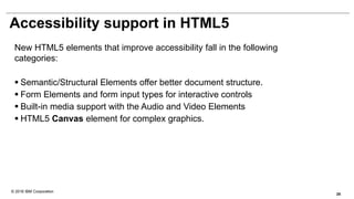 © 2016 IBM Corporation
Accessibility support in HTML5
New HTML5 elements that improve accessibility fall in the following
categories:
 Semantic/Structural Elements offer better document structure.
 Form Elements and form input types for interactive controls
 Built-in media support with the Audio and Video Elements
 HTML5 Canvas element for complex graphics.
28
 