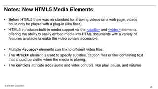 © 2016 IBM Corporation
Notes: New HTML5 Media Elements
• Before HTML5 there was no standard for showing videos on a web page, videos
could only be played with a plug-in (like flash).
• HTML5 introduces built-in media support via the <audio> and <video> elements,
offering the ability to easily embed media into HTML documents with a variety of
features available to make the video content accessible.
• Multiple <source> elements can link to different video files.
• The <track> element is used to specify subtitles, caption files or files containing text
that should be visible when the media is playing.
• The controls attribute adds audio and video controls, like play, pause, and volume
34
 